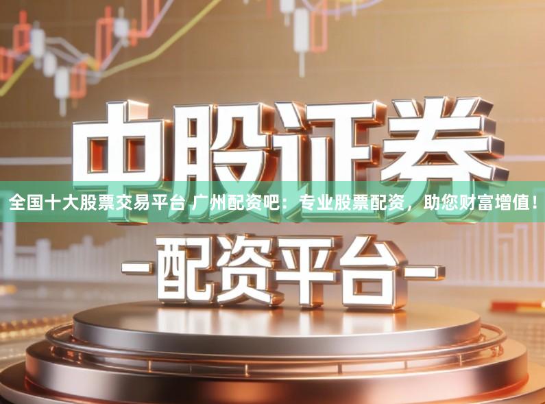 全国十大股票交易平台 广州配资吧：专业股票配资，助您财富增值！