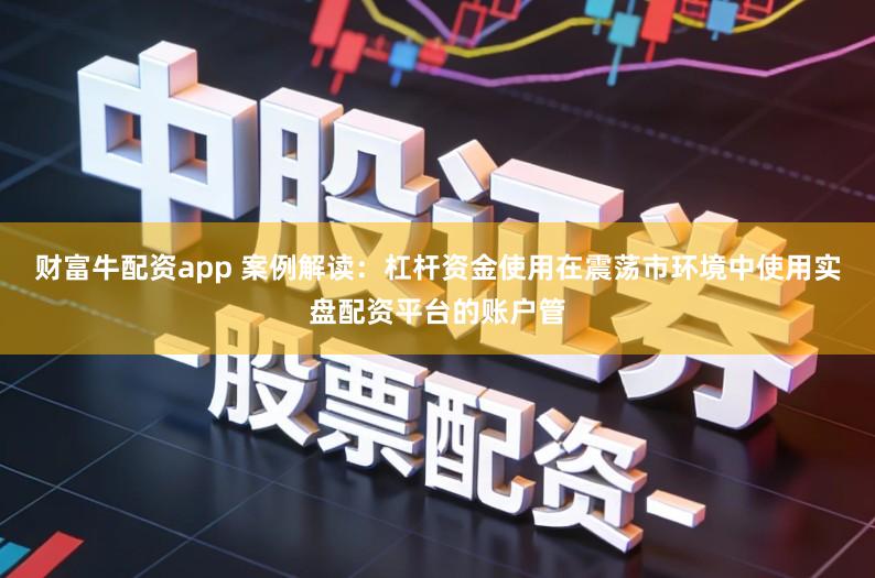 财富牛配资app 案例解读：杠杆资金使用在震荡市环境中使用实盘配资平台的账户管