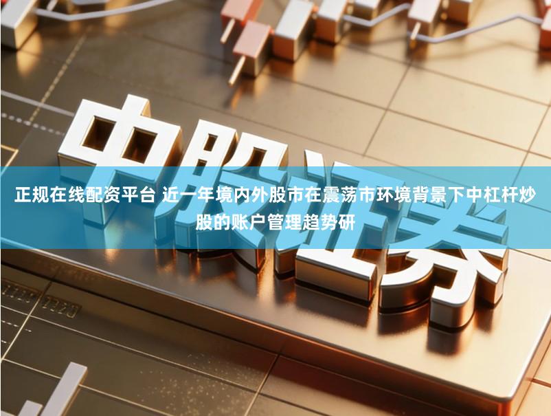 正规在线配资平台 近一年境内外股市在震荡市环境背景下中杠杆炒股的账户管理趋势研