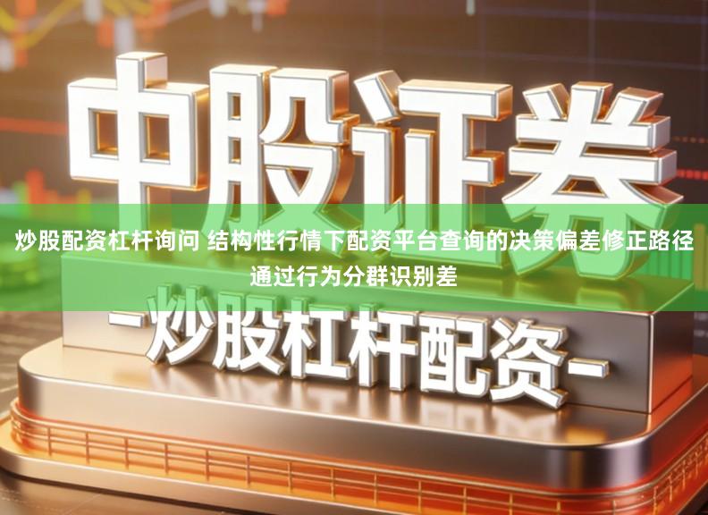 炒股配资杠杆询问 结构性行情下配资平台查询的决策偏差修正路径通过行为分群识别差
