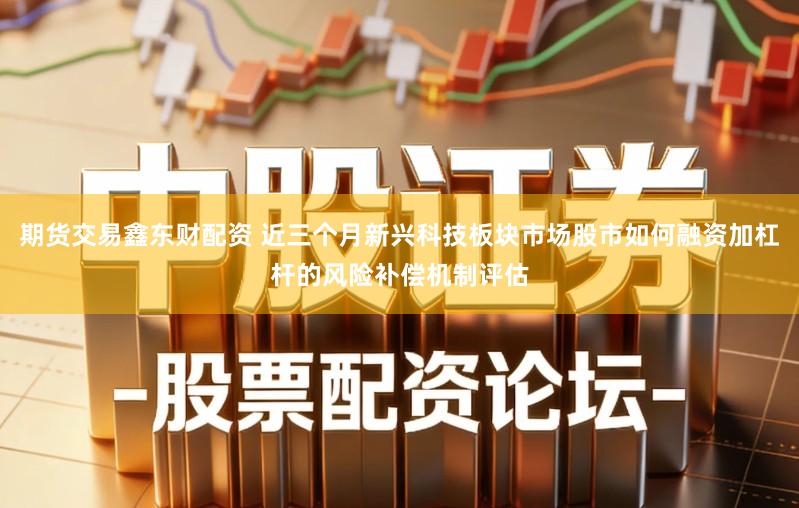期货交易鑫东财配资 近三个月新兴科技板块市场股市如何融资加杠杆的风险补偿机制评估