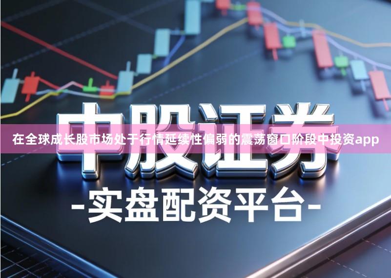 在全球成长股市场处于行情延续性偏弱的震荡窗口阶段中投资app