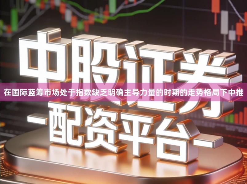 在国际蓝筹市场处于指数缺乏明确主导力量的时期的走势格局下中推