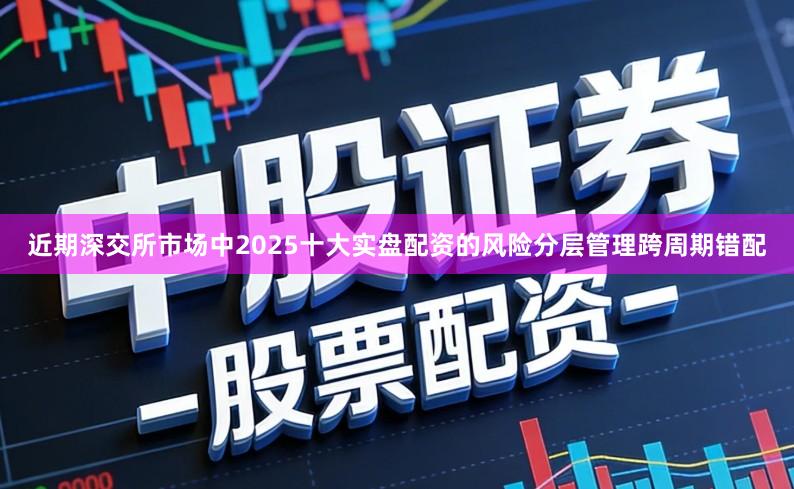 近期深交所市场中2025十大实盘配资的风险分层管理跨周期错配