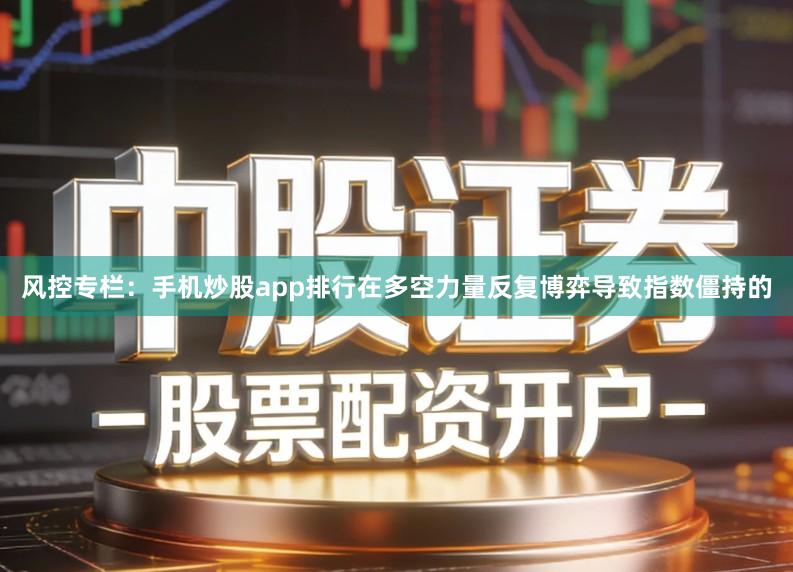 风控专栏：手机炒股app排行在多空力量反复博弈导致指数僵持的